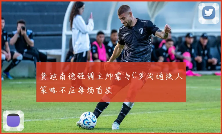 费迪南德强调主帅需与C罗沟通换人策略不应每场首发