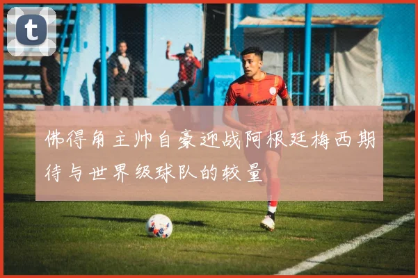 佛得角主帅自豪迎战阿根廷梅西期待与世界级球队的较量