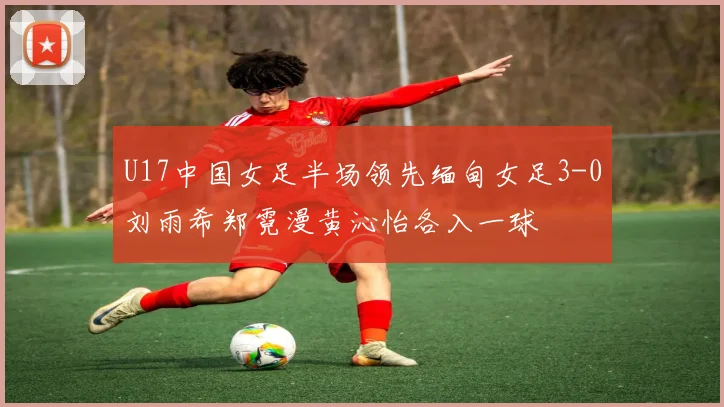 U17中国女足半场领先缅甸女足3-0刘雨希郑霓漫黄沁怡各入一球