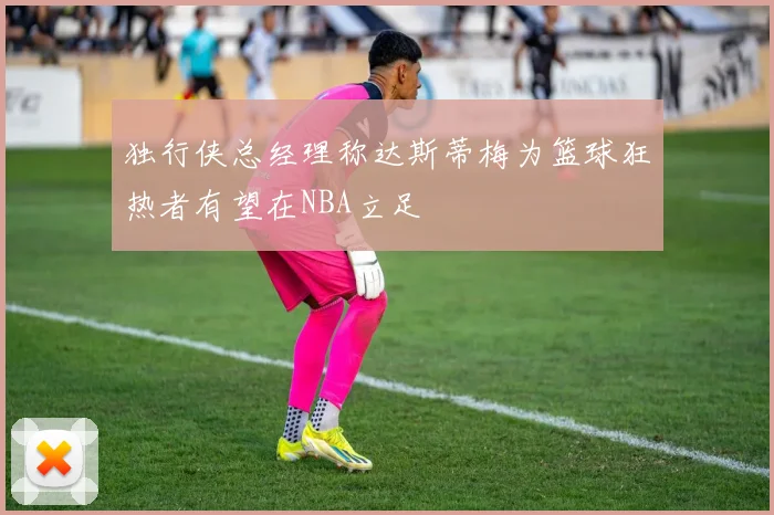 独行侠总经理称达斯蒂梅为篮球狂热者有望在NBA立足