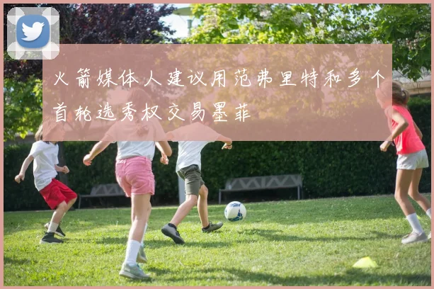 火箭媒体人建议用范弗里特和多个首轮选秀权交易墨菲