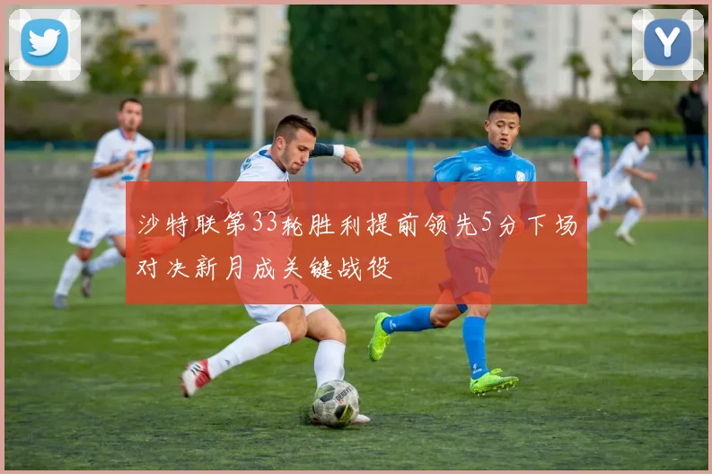 沙特联第33轮胜利提前领先5分下场对决新月成关键战役