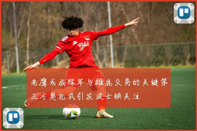 老鹰或成绿军与雄鹿交易的关键第三方奥孔武引发波士顿关注