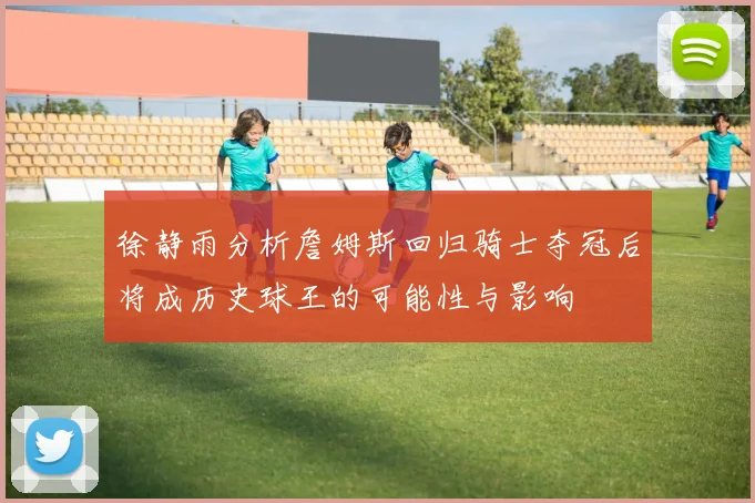 徐静雨分析詹姆斯回归骑士夺冠后将成历史球王的可能性与影响