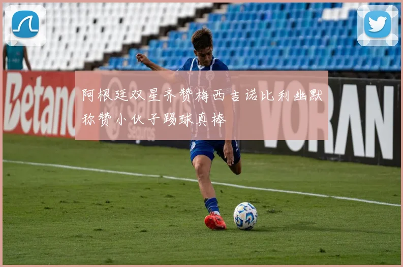 阿根廷双星齐赞梅西吉诺比利幽默称赞小伙子踢球真棒
