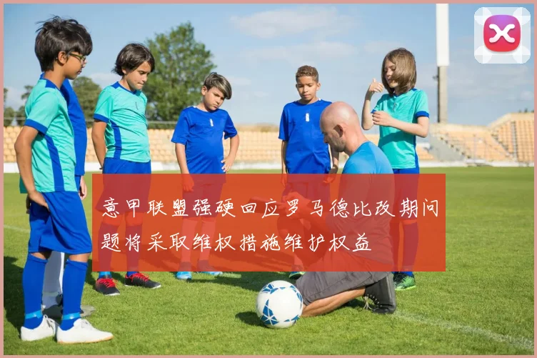 意甲联盟强硬回应罗马德比改期问题将采取维权措施维护权益