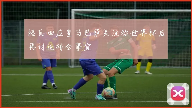 格瓦回应皇马巴萨关注称世界杯后再讨论转会事宜
