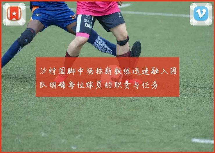 沙特国脚中场称新教练迅速融入团队明确每位球员的职责与任务