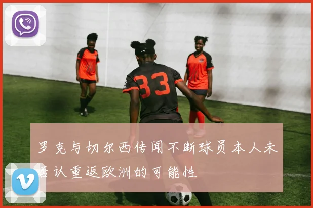罗克与切尔西传闻不断球员本人未否认重返欧洲的可能性