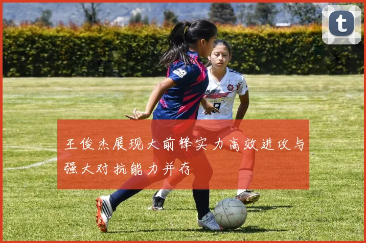 王俊杰展现大前锋实力高效进攻与强大对抗能力并存