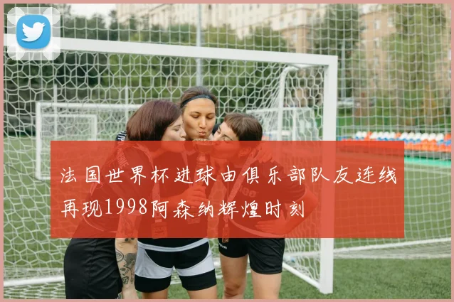 法国世界杯进球由俱乐部队友连线再现1998阿森纳辉煌时刻