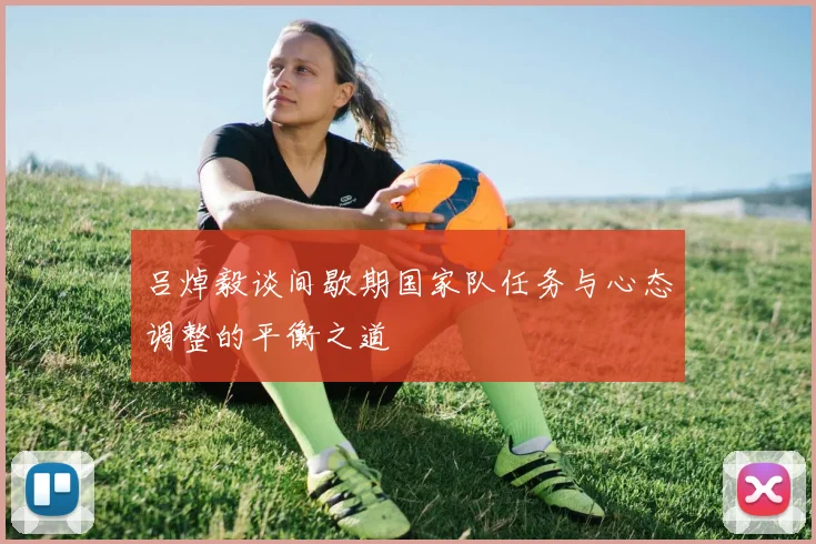 吕焯毅谈间歇期国家队任务与心态调整的平衡之道