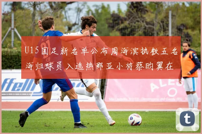 U15国足新名单公布周海滨执教五名海归球员入选热那亚小将蔡昀翼在列