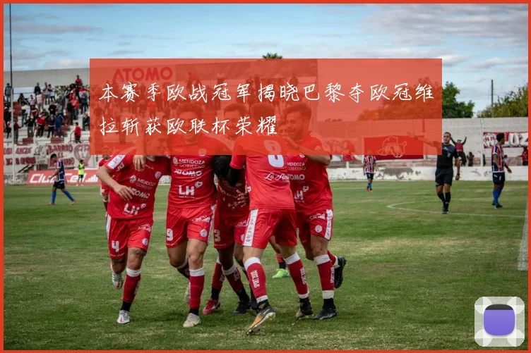 本赛季欧战冠军揭晓巴黎夺欧冠维拉斩获欧联杯荣耀