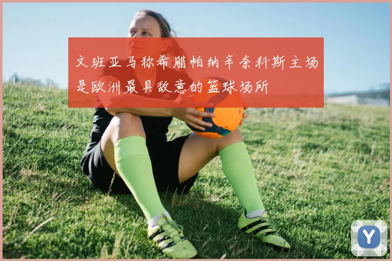 文班亚马称希腊帕纳辛奈科斯主场是欧洲最具敌意的篮球场所
