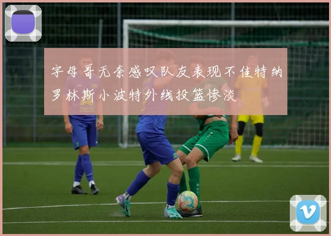 字母哥无奈感叹队友表现不佳特纳罗林斯小波特外线投篮惨淡