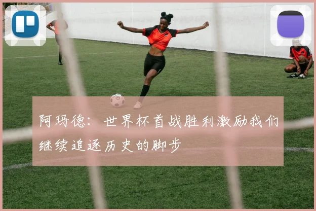 阿玛德：世界杯首战胜利激励我们继续追逐历史的脚步