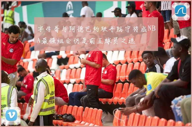 字母哥与阿德巴约联手防守将成NBA最强组合仍是前五球员之选