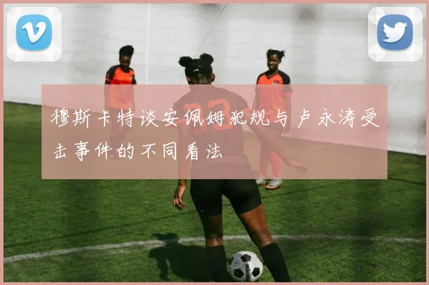 穆斯卡特谈安佩姆犯规与卢永涛受击事件的不同看法