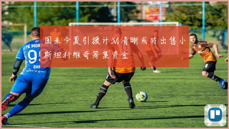 国米今夏引援计划清晰或将出售小斯坦科维奇筹集资金