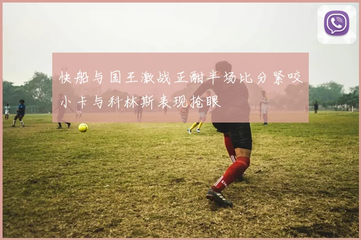 快船与国王激战正酣半场比分紧咬小卡与科林斯表现抢眼