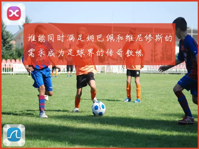 谁能同时满足姆巴佩和维尼修斯的需求成为足球界的传奇教练