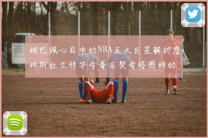 姆巴佩心目中的NBA五大巨星解析詹姆斯杜兰特字母哥东契奇塔图姆的独特魅力