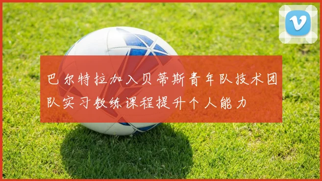 巴尔特拉加入贝蒂斯青年队技术团队实习教练课程提升个人能力