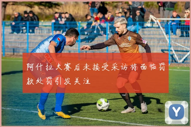 阿什拉夫赛后未接受采访将面临罚款处罚引发关注