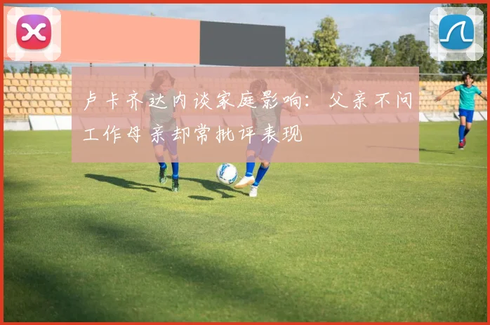卢卡齐达内谈家庭影响：父亲不问工作母亲却常批评表现