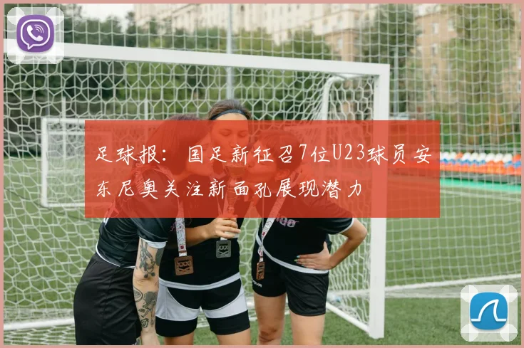 足球报：国足新征召7位U23球员安东尼奥关注新面孔展现潜力